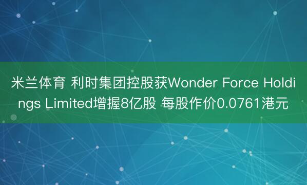 米兰体育 利时集团控股获Wonder Force Holdings Limited增握8亿股 每股作价0.0761港元