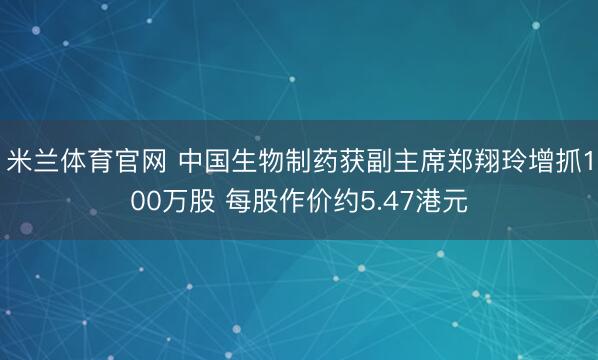 米兰体育官网 中国生物制药获副主席郑翔玲增抓100万股 每股作价约5.47港元