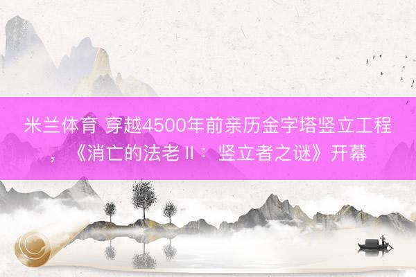 米兰体育 穿越4500年前亲历金字塔竖立工程，《消亡的法老Ⅱ：竖立者之谜》开幕