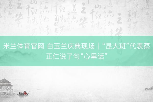 米兰体育官网 白玉兰庆典现场｜“昆大班”代表蔡正仁说了句“心里话”