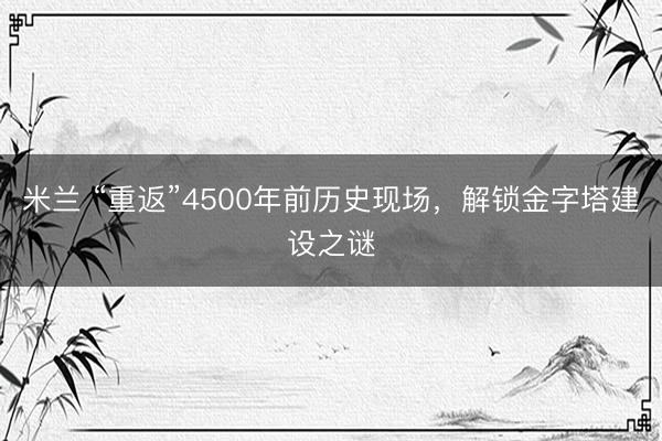 米兰 “重返”4500年前历史现场，解锁金字塔建设之谜