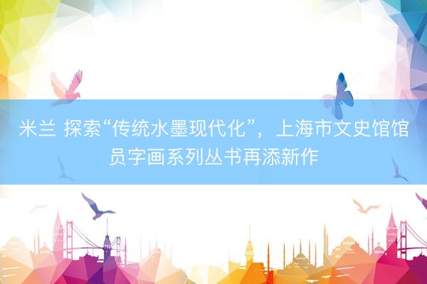 米兰 探索“传统水墨现代化”，上海市文史馆馆员字画系列丛书再添新作