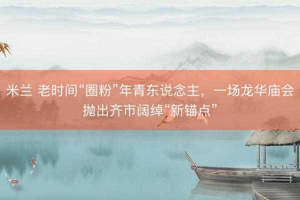 米兰 老时间“圈粉”年青东说念主，一场龙华庙会抛出齐市阔绰“新锚点”