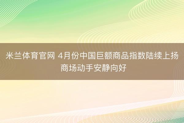 米兰体育官网 4月份中国巨额商品指数陆续上扬 商场动手安静向好