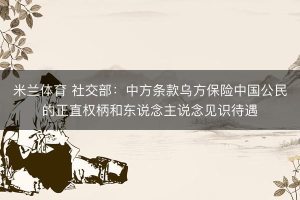 米兰体育 社交部：中方条款乌方保险中国公民的正直权柄和东说念主说念见识待遇