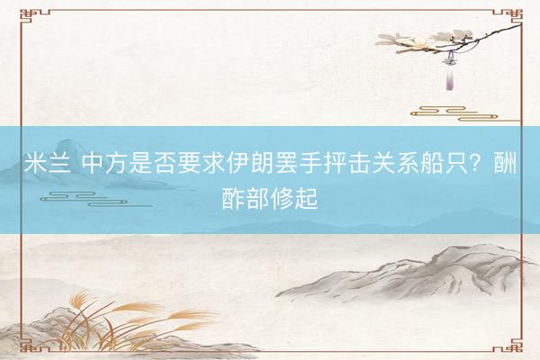 米兰 中方是否要求伊朗罢手抨击关系船只？酬酢部修起
